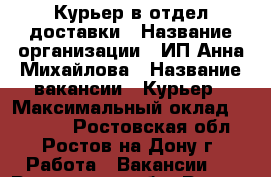 Курьер в отдел доставки › Название организации ­ ИП Анна Михайлова › Название вакансии ­ Курьер › Максимальный оклад ­ 37 000 - Ростовская обл., Ростов-на-Дону г. Работа » Вакансии   . Ростовская обл.,Ростов-на-Дону г.